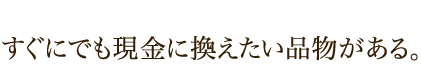 すぐにでも現金に換えたい品物がある